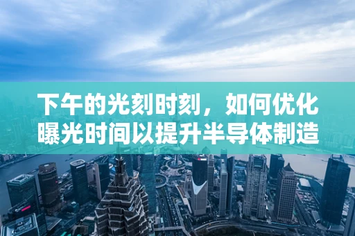 下午的光刻时刻，如何优化曝光时间以提升半导体制造精度？