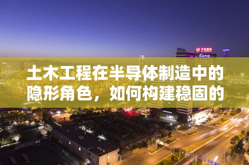土木工程在半导体制造中的隐形角色，如何构建稳固的厂区基础？