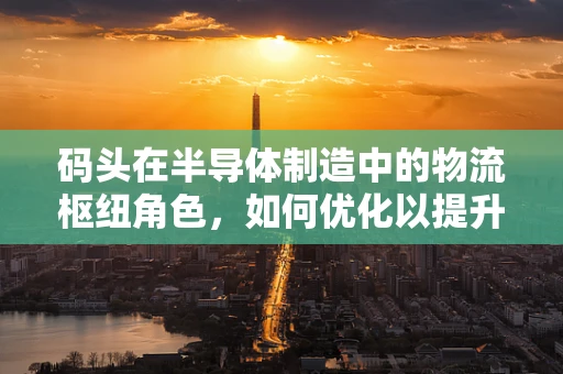 码头在半导体制造中的物流枢纽角色，如何优化以提升供应链效率？