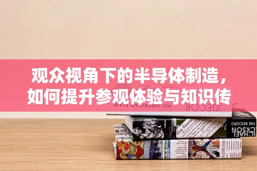 观众视角下的半导体制造，如何提升参观体验与知识传播？