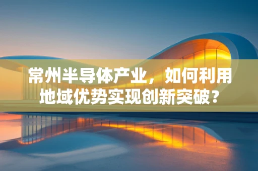 常州半导体产业，如何利用地域优势实现创新突破？