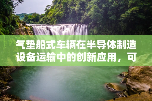 气垫船式车辆在半导体制造设备运输中的创新应用，可行还是挑战？