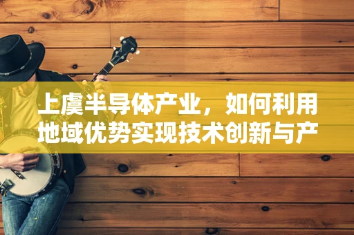上虞半导体产业，如何利用地域优势实现技术创新与产业升级？