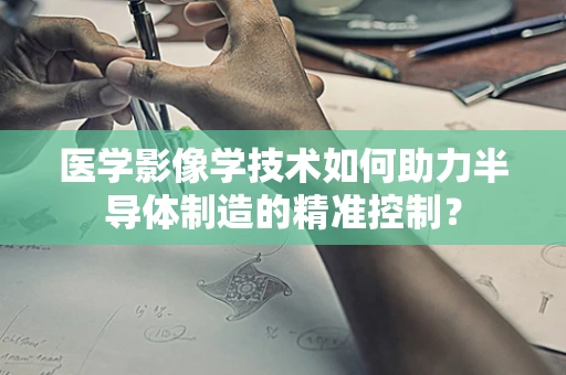 医学影像学技术如何助力半导体制造的精准控制？