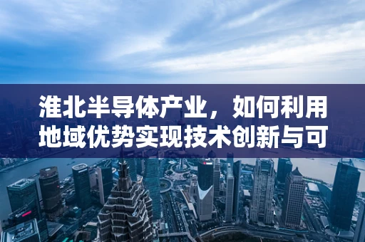 淮北半导体产业，如何利用地域优势实现技术创新与可持续发展？
