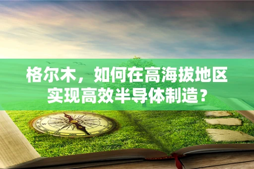 格尔木，如何在高海拔地区实现高效半导体制造？