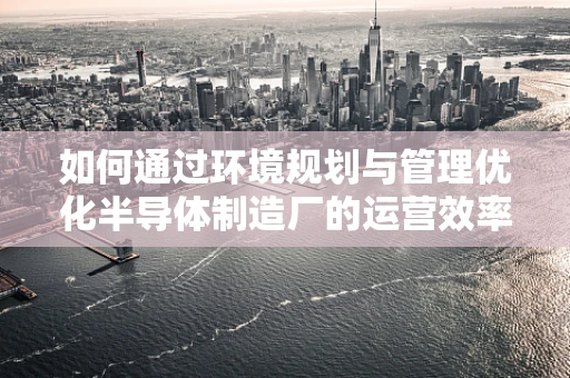 如何通过环境规划与管理优化半导体制造厂的运营效率？
