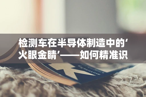 检测车在半导体制造中的‘火眼金睛’——如何精准识别微小缺陷？