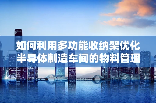 如何利用多功能收纳架优化半导体制造车间的物料管理？