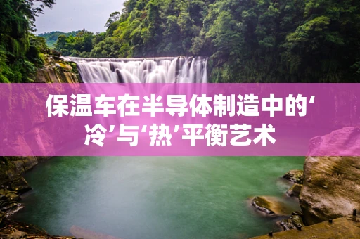 保温车在半导体制造中的‘冷’与‘热’平衡艺术