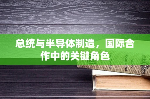 总统与半导体制造，国际合作中的关键角色