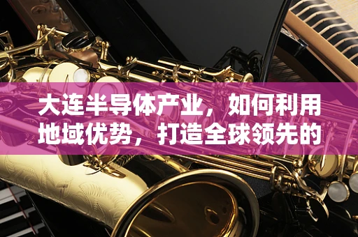 大连半导体产业，如何利用地域优势，打造全球领先的半导体制造中心？