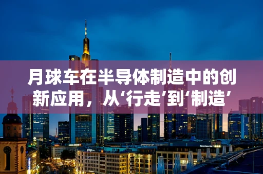 月球车在半导体制造中的创新应用，从‘行走’到‘制造’的跨越？
