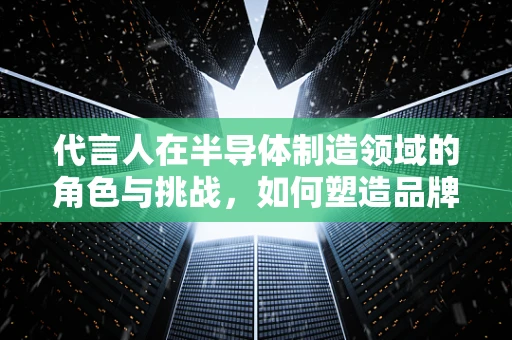 代言人在半导体制造领域的角色与挑战，如何塑造品牌信任？