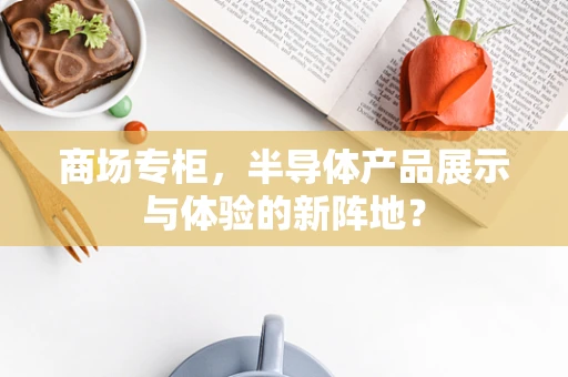 商场专柜，半导体产品展示与体验的新阵地？