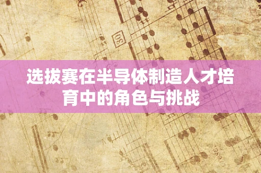 选拔赛在半导体制造人才培育中的角色与挑战