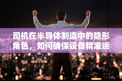 司机在半导体制造中的隐形角色，如何确保设备精准运行？