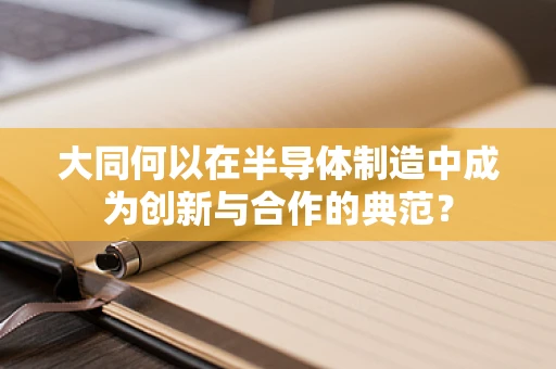 大同何以在半导体制造中成为创新与合作的典范？