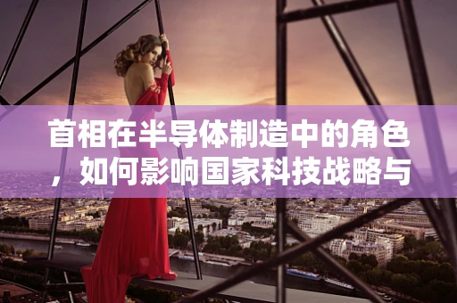 首相在半导体制造中的角色，如何影响国家科技战略与产业政策？
