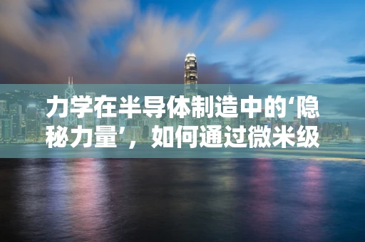 力学在半导体制造中的‘隐秘力量’，如何通过微米级操控影响芯片性能？