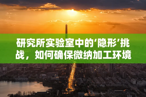 研究所实验室中的‘隐形’挑战，如何确保微纳加工环境的纯净度？