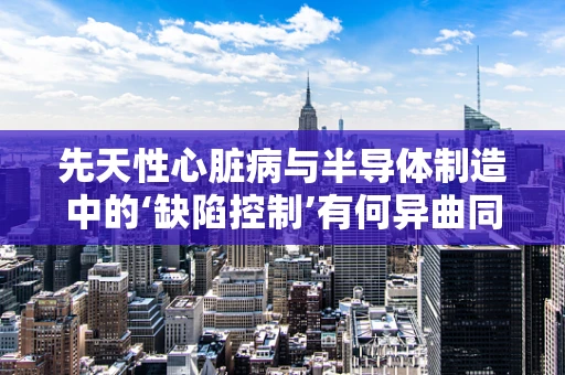 先天性心脏病与半导体制造中的‘缺陷控制’有何异曲同工之处？