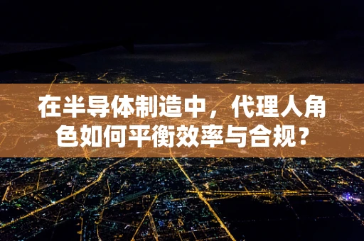 在半导体制造中，代理人角色如何平衡效率与合规？