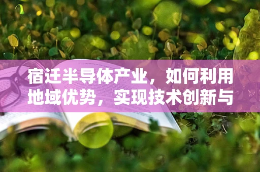宿迁半导体产业，如何利用地域优势，实现技术创新与产业升级？