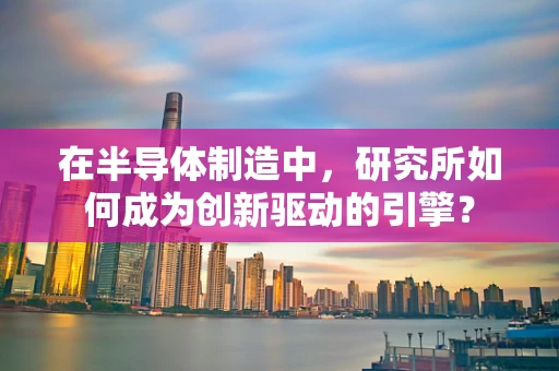在半导体制造中，研究所如何成为创新驱动的引擎？