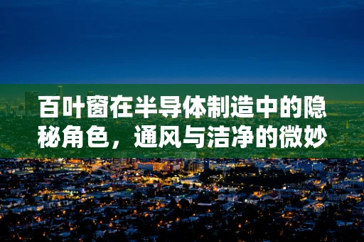 百叶窗在半导体制造中的隐秘角色，通风与洁净的微妙平衡