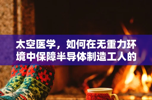 太空医学，如何在无重力环境中保障半导体制造工人的健康？