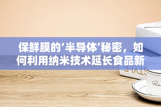 保鲜膜的‘半导体’秘密，如何利用纳米技术延长食品新鲜度？