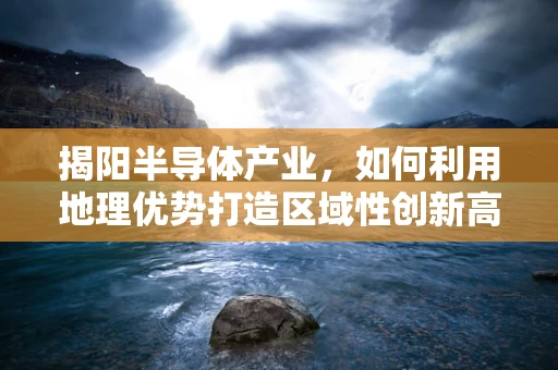揭阳半导体产业，如何利用地理优势打造区域性创新高地？
