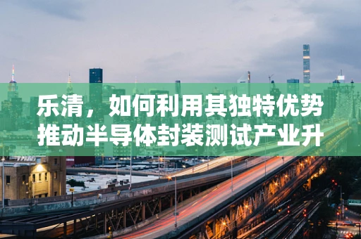 乐清，如何利用其独特优势推动半导体封装测试产业升级？