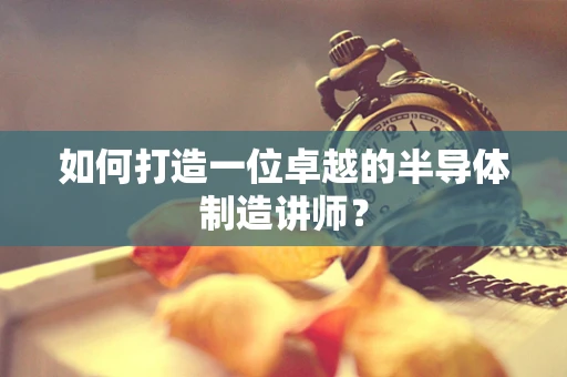 如何打造一位卓越的半导体制造讲师？