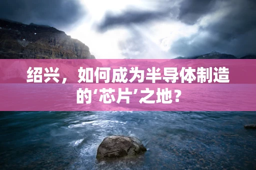 绍兴，如何成为半导体制造的‘芯片’之地？