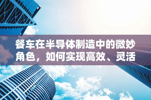 餐车在半导体制造中的微妙角色，如何实现高效、灵活的现场餐饮服务？