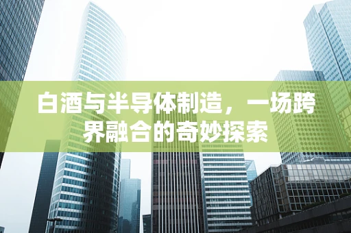白酒与半导体制造，一场跨界融合的奇妙探索