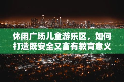 休闲广场儿童游乐区，如何打造既安全又富有教育意义的儿童游乐空间？