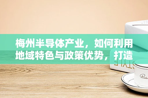 梅州半导体产业，如何利用地域特色与政策优势，打造特色半导体产业集群？