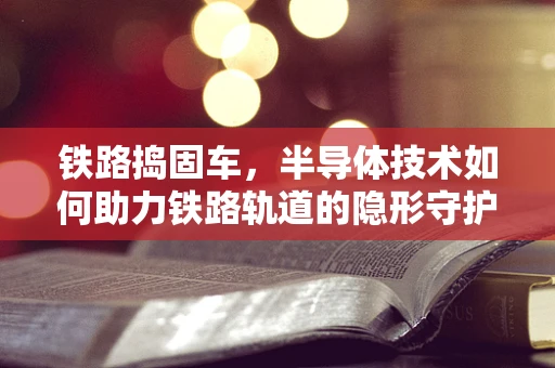 铁路捣固车，半导体技术如何助力铁路轨道的隐形守护者？