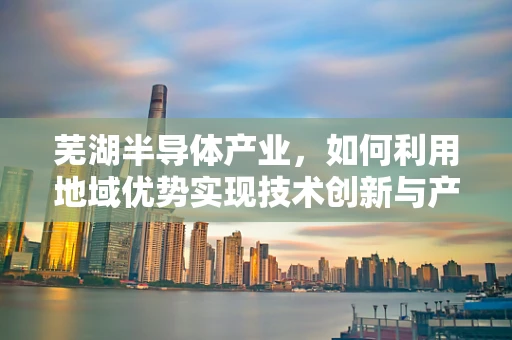 芜湖半导体产业，如何利用地域优势实现技术创新与产业升级？