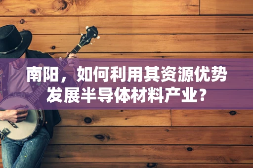 南阳，如何利用其资源优势发展半导体材料产业？