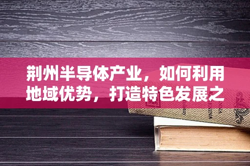荆州半导体产业，如何利用地域优势，打造特色发展之路？