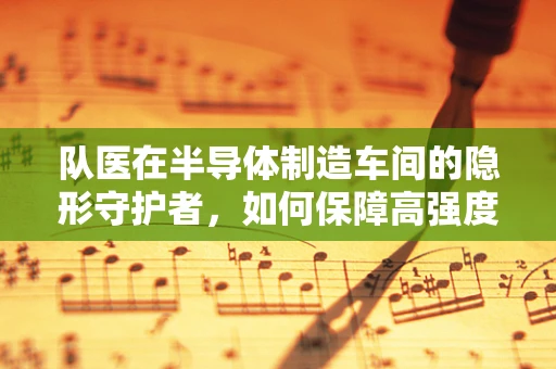 队医在半导体制造车间的隐形守护者，如何保障高强度工作环境下的员工健康？