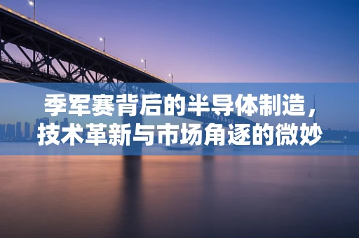 季军赛背后的半导体制造，技术革新与市场角逐的微妙平衡