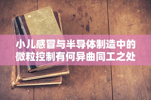 小儿感冒与半导体制造中的微粒控制有何异曲同工之处？