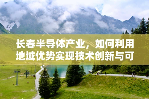 长春半导体产业，如何利用地域优势实现技术创新与可持续发展？