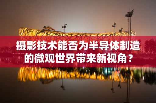 摄影技术能否为半导体制造的微观世界带来新视角？