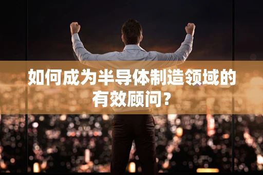 如何成为半导体制造领域的有效顾问？